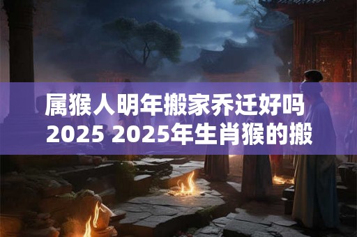 属猴人明年搬家乔迁好吗 2025 2025年生肖猴的搬家乔迁吉日 属猴人明年搬家乔迁好吗 2025 2025年生肖猴的搬家乔迁吉日