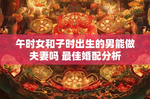 午时女和子时出生的男能做夫妻吗 最佳婚配分析 午时女和子时出生的男能做夫妻吗 最佳婚配分析