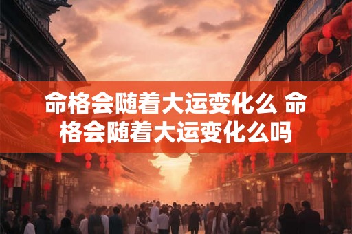 命格会随着大运变化么 命格会随着大运变化么吗