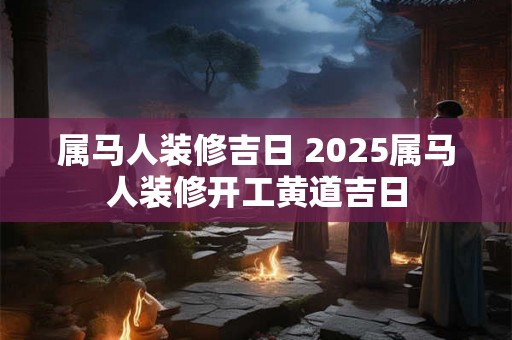 属马人装修吉日 2025属马人装修开工黄道吉日 属马人装修吉日 2025属马人装修开工黄道吉日