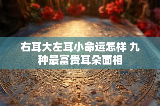 右耳大左耳小命运怎样 九种最富贵耳朵面相 右耳大左耳小命运怎样 九种最富贵耳朵面相
