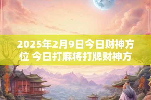2025年2月9日今日财神方位 今日打麻将打牌财神方位 2025年2月9日今日财神方位 今日打麻将打牌财神方位