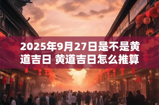 2025年9月27日是不是黄道吉日 黄道吉日怎么推算