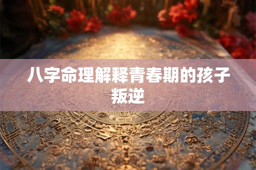 八字命理解释青春期的孩子叛逆