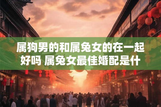 属狗男的和属兔女的在一起好吗 属兔女最佳婚配是什么 属狗男的和属兔女的在一起好吗 属兔女最佳婚配是什么
