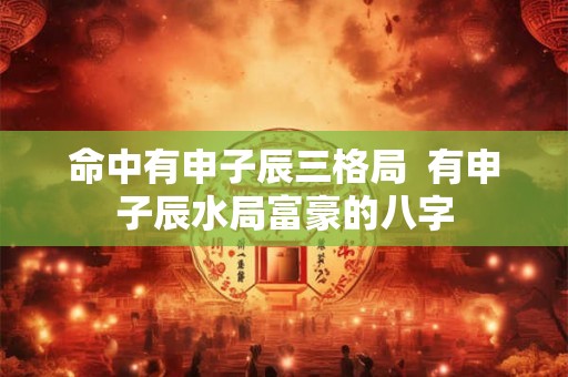 命中有申子辰三格局 有申子辰水局富豪的八字 命中有申子辰三格局 有申子辰水局富豪的八字