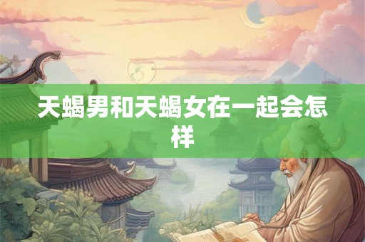 天蝎男和天蝎女在一起会怎样 天蝎男和天蝎女在一起会怎样