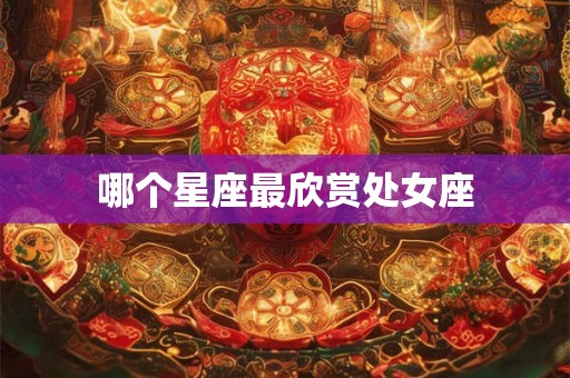哪个星座最欣赏处女座 哪个星座最欣赏处女座