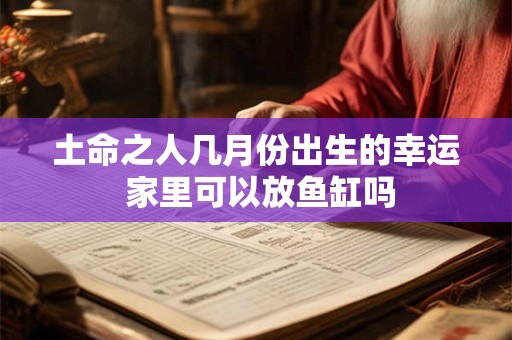 土命之人几月份出生的幸运 家里可以放鱼缸吗 土命之人几月份出生的幸运 家里可以放鱼缸吗