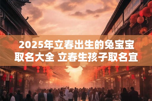 2025年立春出生的兔宝宝取名大全 立春生孩子取名宜用字 2025年立春出生的兔宝宝取名大全 立春生孩子取名宜用字