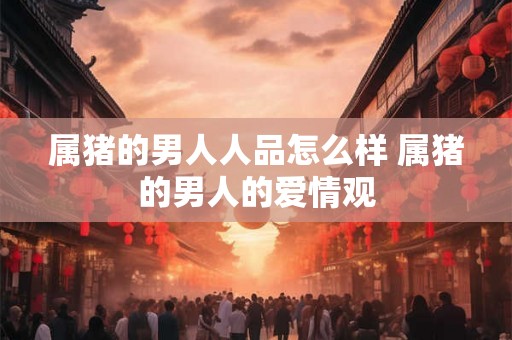 属猪的男人人品怎么样 属猪的男人的爱情观 属猪的男人人品怎么样 属猪的男人的爱情观