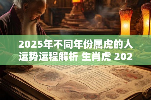 2025年不同年份属虎的人运势运程解析 生肖虎 2025运势 2025年不同年份属虎的人运势运程解析 生肖虎 2025运势