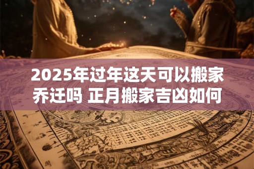 2025年过年这天可以搬家乔迁吗 正月搬家吉凶如何