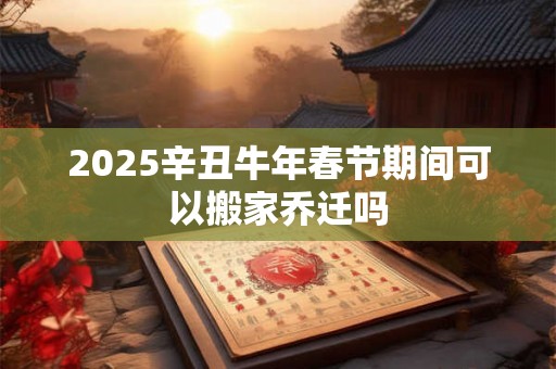 2025辛丑牛年春节期间可以搬家乔迁吗 2025辛丑牛年春节期间可以搬家乔迁吗