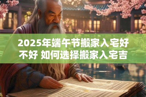 2025年端午节搬家入宅好不好 如何选择搬家入宅吉日 2025年端午节搬家入宅好不好 如何选择搬家入宅吉日