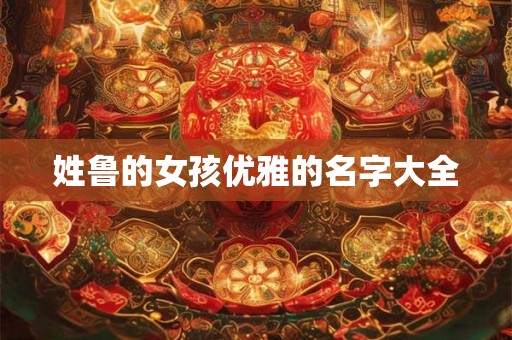 姓鲁的女孩优雅的名字大全 姓鲁的女孩优雅的名字大全