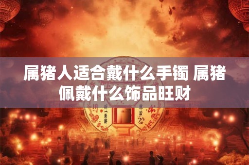 属猪人适合戴什么手镯 属猪佩戴什么饰品旺财 属猪人适合戴什么手镯 属猪佩戴什么饰品旺财