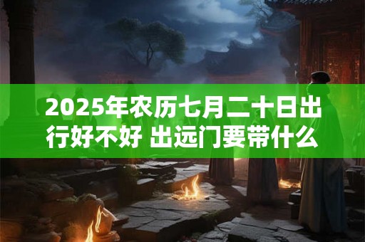2025年农历七月二十日出行好不好 出远门要带什么