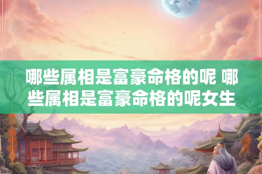哪些属相是富豪命格的呢 哪些属相是富豪命格的呢女生 哪些属相是富豪命格的呢 哪些属相是富豪命格的呢女生