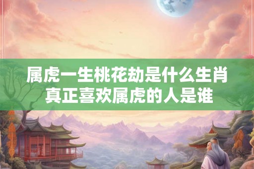 属虎一生桃花劫是什么生肖 真正喜欢属虎的人是谁
