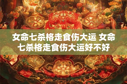 女命七杀格走食伤大运 女命七杀格走食伤大运好不好 女命七杀格走食伤大运 女命七杀格走食伤大运好不好