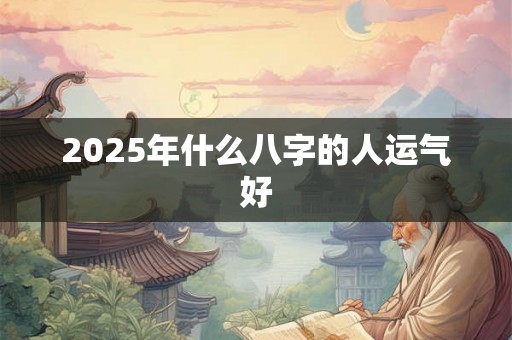 2025年什么八字的人运气好 2025年什么八字的人运气好