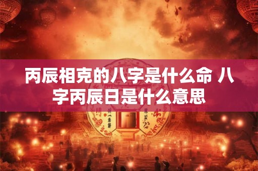 丙辰相克的八字是什么命 八字丙辰日是什么意思
