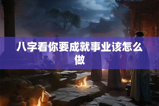 八字看你要成就事业该怎么做 八字看你要成就事业该怎么做