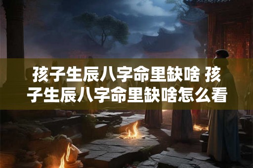 孩子生辰八字命里缺啥 孩子生辰八字命里缺啥怎么看 孩子生辰八字命里缺啥 孩子生辰八字命里缺啥怎么看