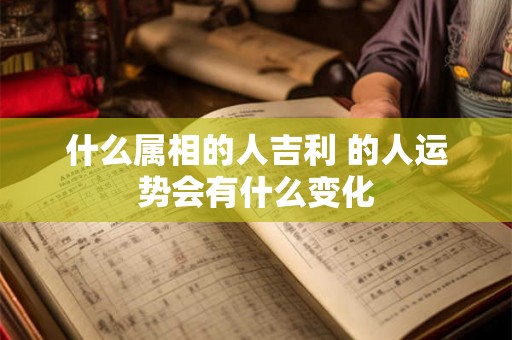 什么属相的人吉利 的人运势会有什么变化 什么属相的人吉利 的人运势会有什么变化