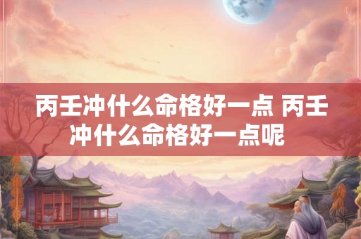 丙壬冲什么命格好一点 丙壬冲什么命格好一点呢 