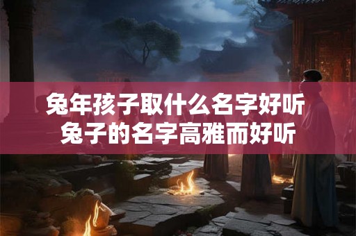 兔年孩子取什么名字好听 兔子的名字高雅而好听