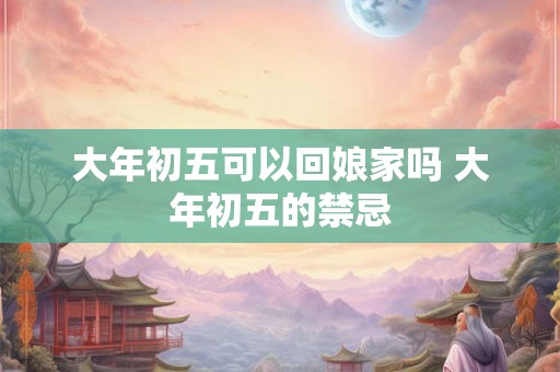 大年初五可以回娘家吗 大年初五的禁忌 大年初五可以回娘家吗 大年初五的禁忌