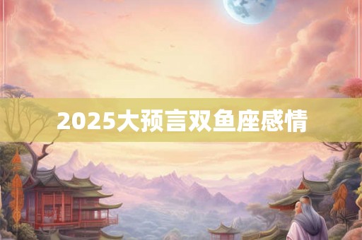 2025大预言双鱼座感情 2025大预言双鱼座感情