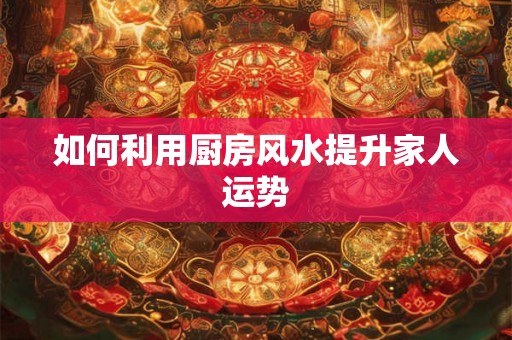如何利用厨房风水提升家人运势 如何利用厨房风水提升家人运势
