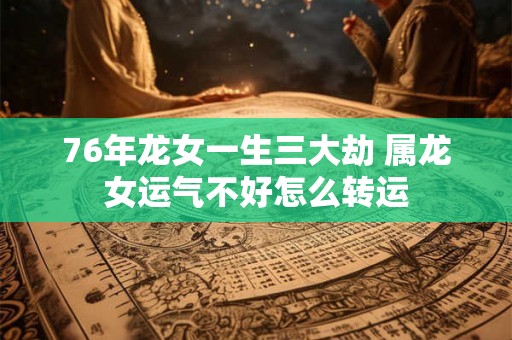 76年龙女一生三大劫 属龙女运气不好怎么转运 76年龙女一生三大劫 属龙女运气不好怎么转运