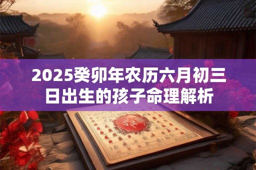 2025癸卯年农历六月初三日出生的孩子命理解析 2025癸卯年农历六月初三日出生的孩子命理解析