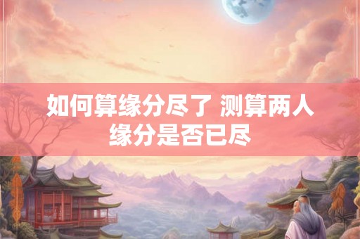 如何算缘分尽了 测算两人缘分是否已尽 如何算缘分尽了 测算两人缘分是否已尽