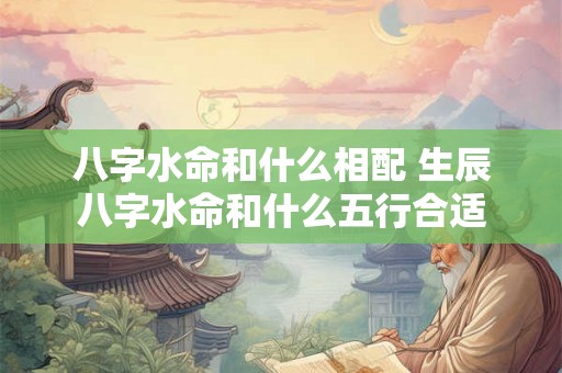 八字水命和什么相配 生辰八字水命和什么五行合适 八字水命和什么相配 生辰八字水命和什么五行合适