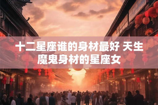 十二星座谁的身材最好 天生魔鬼身材的星座女 十二星座谁的身材最好 天生魔鬼身材的星座女