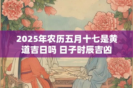 2025年农历五月十七是黄道吉日吗 日子时辰吉凶 2025年农历五月十七是黄道吉日吗 日子时辰吉凶