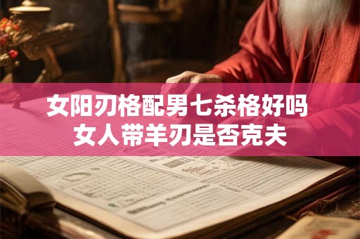 女阳刃格配男七杀格好吗 女人带羊刃是否克夫 女阳刃格配男七杀格好吗 女人带羊刃是否克夫