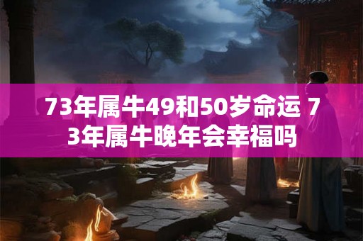 73年属牛49和50岁命运 73年属牛晚年会幸福吗 73年属牛49和50岁命运 73年属牛晚年会幸福吗
