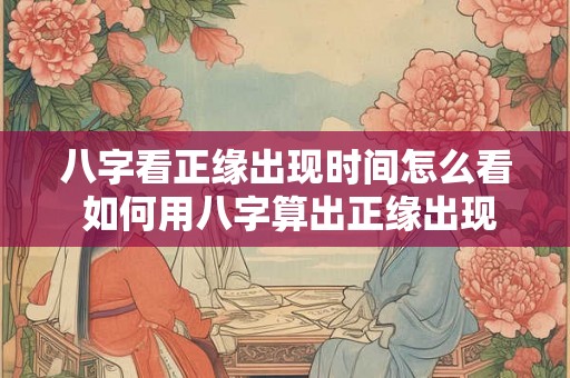 八字看正缘出现时间怎么看 如何用八字算出正缘出现时间 八字看正缘出现时间怎么看 如何用八字算出正缘出现时间