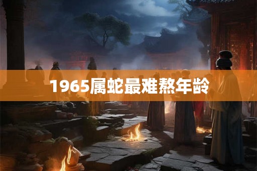 1965属蛇最难熬年龄 1965属蛇最难熬年龄