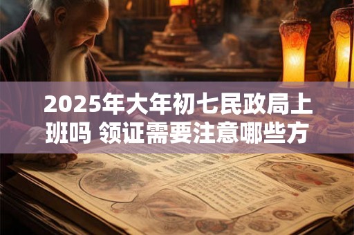 2025年大年初七民政局上班吗 领证需要注意哪些方面