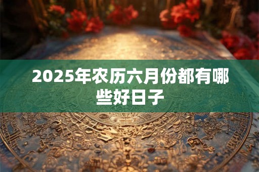 2025年农历六月份都有哪些好日子 2025年农历六月份都有哪些好日子