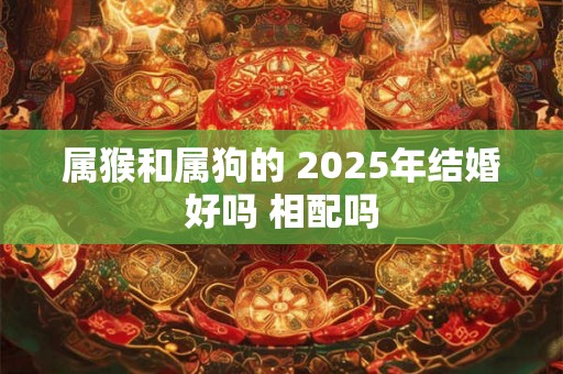 属猴和属狗的 2025年结婚好吗 相配吗 属猴和属狗的 2025年结婚好吗 相配吗