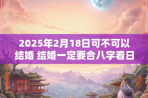 2025年2月18日可不可以结婚 结婚一定要合八字看日子吗 2025年2月18日可不可以结婚 结婚一定要合八字看日子吗