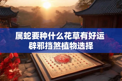 属蛇要种什么花草有好运 辟邪挡煞植物选择 属蛇要种什么花草有好运 辟邪挡煞植物选择